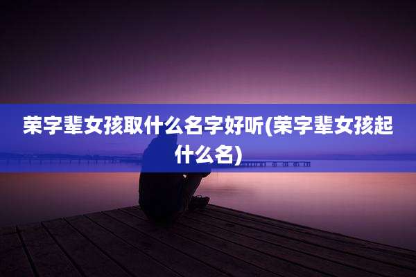 荣字辈女孩取什么名字好听(荣字辈女孩起什么名)