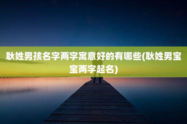 耿姓男孩名字两字寓意好的有哪些(耿姓男宝宝两字起名)