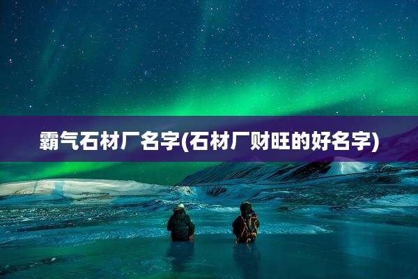 霸气石材厂名字(石材厂财旺的好名字)