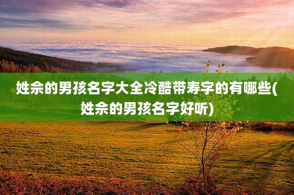 姓佘的男孩名字大全冷酷带寿字的有哪些(姓佘的男孩名字好听)