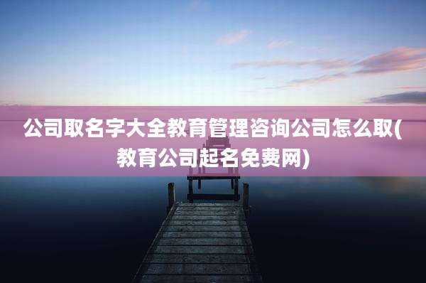 公司取名字大全教育管理咨询公司怎么取(教育公司起名免费网)