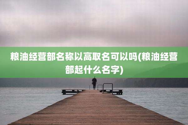 粮油经营部名称以高取名可以吗(粮油经营部起什么名字)