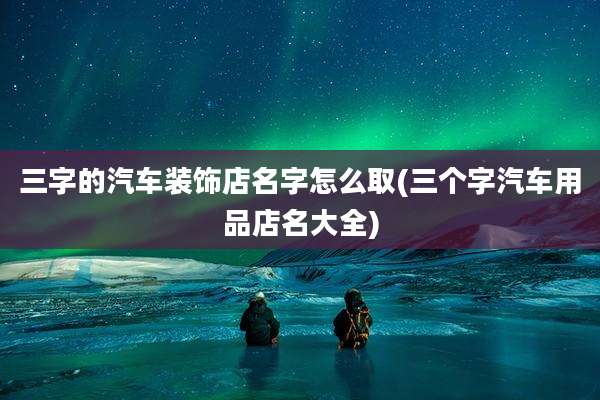 三字的汽车装饰店名字怎么取(三个字汽车用品店名大全)