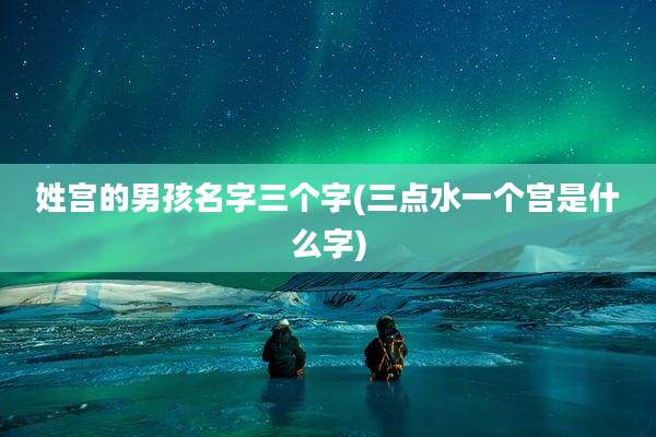 姓宫的男孩名字三个字(三点水一个宫是什么字)
