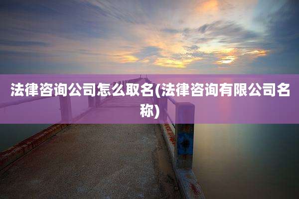 法律咨询公司怎么取名(法律咨询有限公司名称)