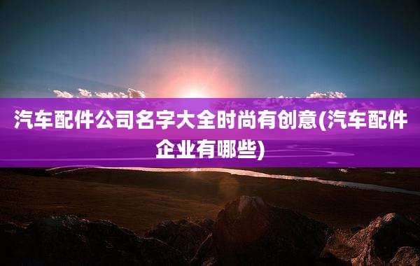 汽车配件公司名字大全时尚有创意(汽车配件企业有哪些)