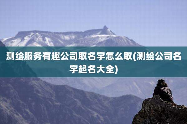 测绘服务有趣公司取名字怎么取(测绘公司名字起名大全)