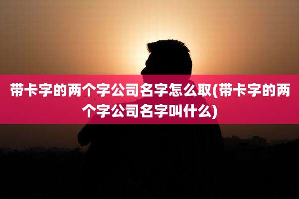 带卡字的两个字公司名字怎么取(带卡字的两个字公司名字叫什么)