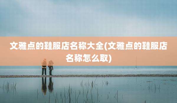 文雅点的鞋服店名称大全(文雅点的鞋服店名称怎么取)