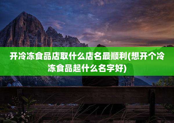 开冷冻食品店取什么店名最顺利(想开个冷冻食品起什么名字好)