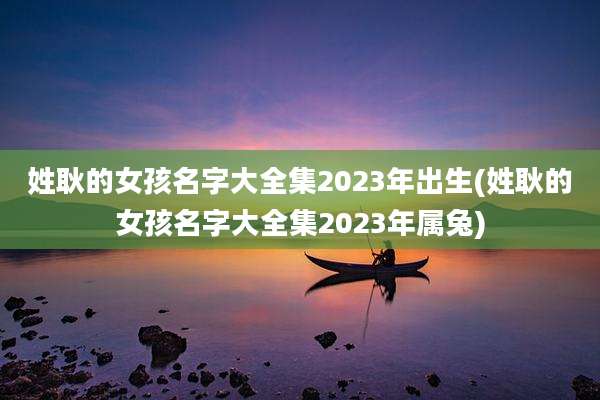 姓耿的女孩名字大全集2023年出生(姓耿的女孩名字大全集2023年属兔)