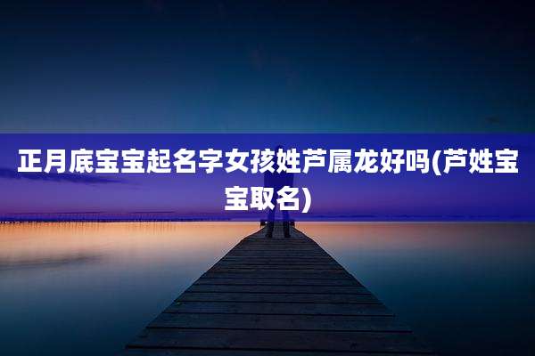 正月底宝宝起名字女孩姓芦属龙好吗(芦姓宝宝取名)