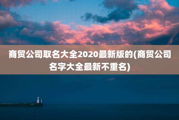 商贸公司取名大全2020最新版的(商贸公司名字大全最新不重名)