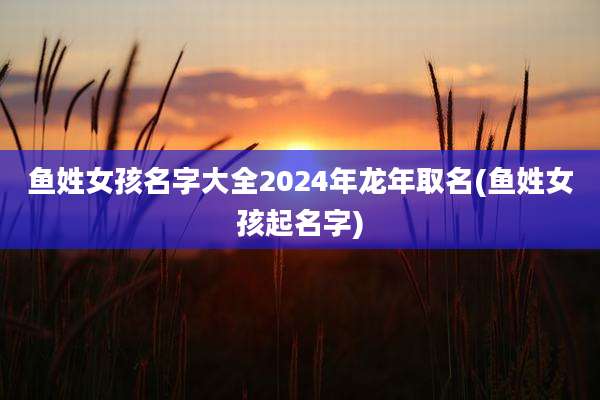 鱼姓女孩名字大全2024年龙年取名(鱼姓女孩起名字)