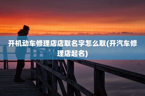 开机动车修理店店取名字怎么取(开汽车修理店起名)
