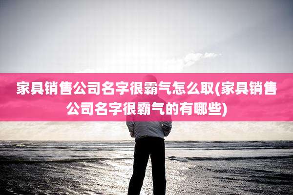 家具销售公司名字很霸气怎么取(家具销售公司名字很霸气的有哪些)