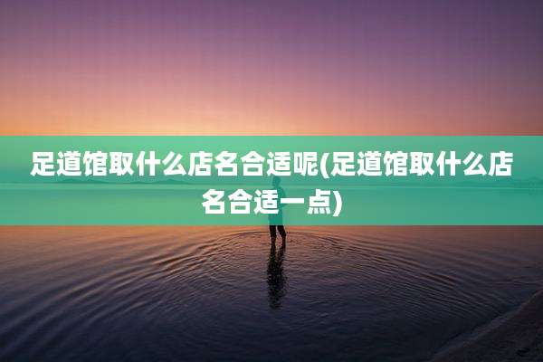 足道馆取什么店名合适呢(足道馆取什么店名合适一点)