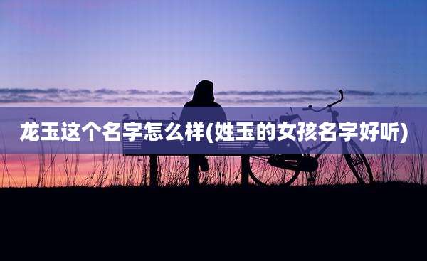 龙玉这个名字怎么样(姓玉的女孩名字好听)