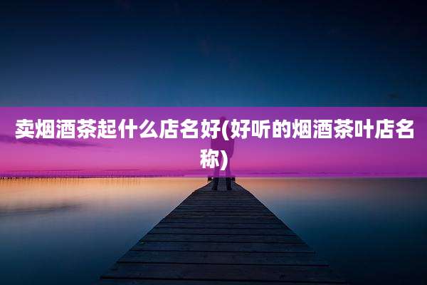 卖烟酒茶起什么店名好(好听的烟酒茶叶店名称)