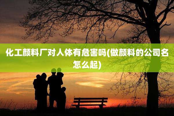 化工颜料厂对人体有危害吗(做颜料的公司名怎么起)