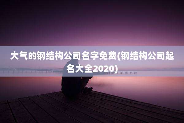 大气的钢结构公司名字免费(钢结构公司起名大全2020)
