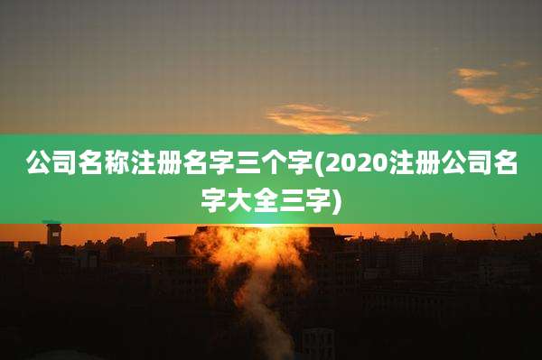 公司名称注册名字三个字(2020注册公司名字大全三字)