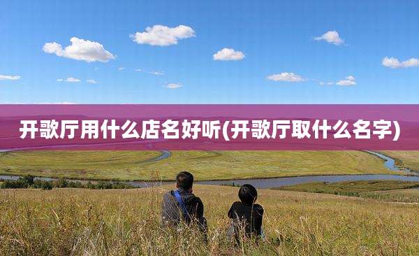 开歌厅用什么店名好听(开歌厅取什么名字)
