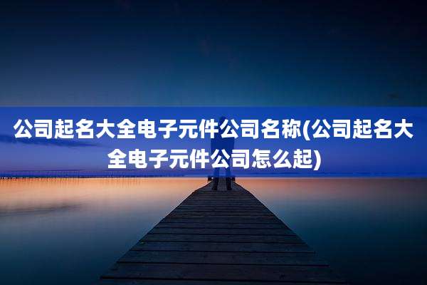 公司起名大全电子元件公司名称(公司起名大全电子元件公司怎么起)