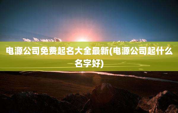 电源公司免费起名大全最新(电源公司起什么名字好)