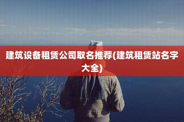 建筑设备租赁公司取名推荐(建筑租赁站名字大全)
