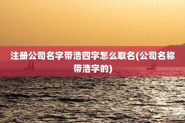 注册公司名字带浩四字怎么取名(公司名称带浩字的)