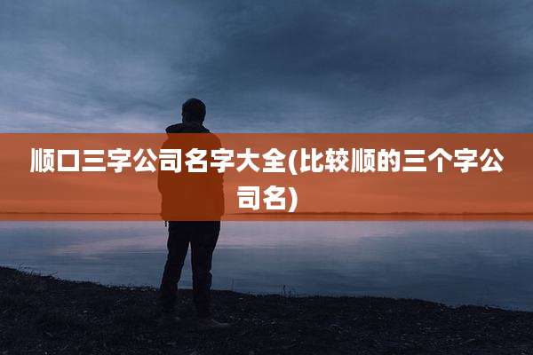 顺口三字公司名字大全(比较顺的三个字公司名)