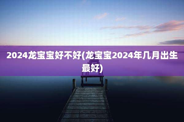 2024龙宝宝好不好(龙宝宝2024年几月出生最好)