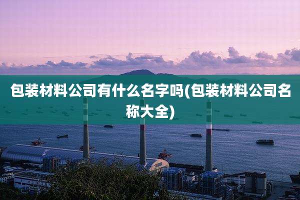 包装材料公司有什么名字吗(包装材料公司名称大全)