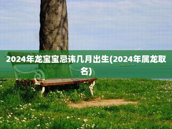 2024年龙宝宝忌讳几月出生(2024年属龙取名)