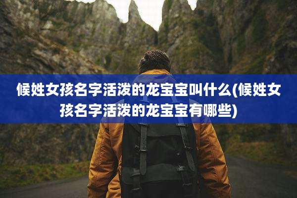 候姓女孩名字活泼的龙宝宝叫什么(候姓女孩名字活泼的龙宝宝有哪些)