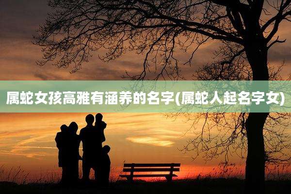 属蛇女孩高雅有涵养的名字(属蛇人起名字女)