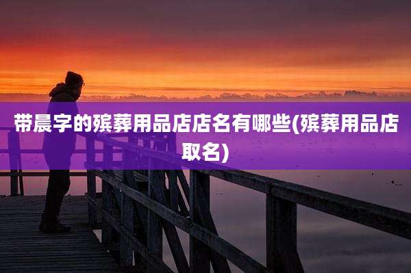 带晨字的殡葬用品店店名有哪些(殡葬用品店取名)
