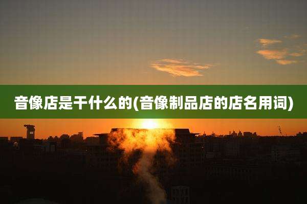 音像店是干什么的(音像制品店的店名用词)