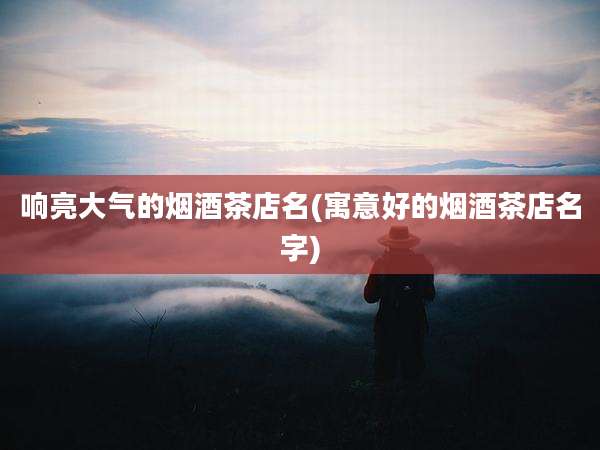 响亮大气的烟酒茶店名(寓意好的烟酒茶店名字)