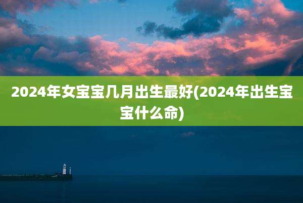 2024年女宝宝几月出生最好(2024年出生宝宝什么命)
