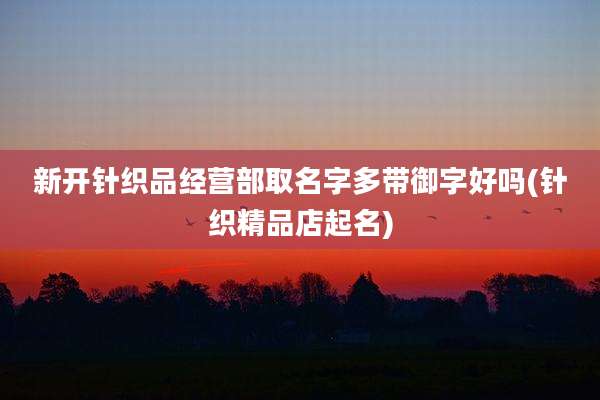 新开针织品经营部取名字多带御字好吗(针织精品店起名)