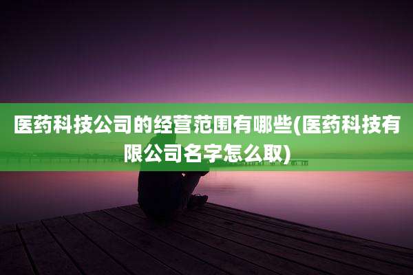 医药科技公司的经营范围有哪些(医药科技有限公司名字怎么取)