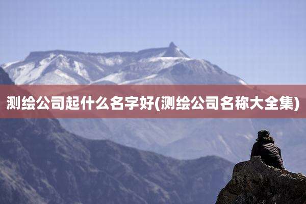 测绘公司起什么名字好(测绘公司名称大全集)