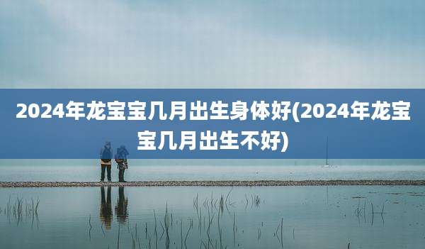 2024年龙宝宝几月出生身体好(2024年龙宝宝几月出生不好)