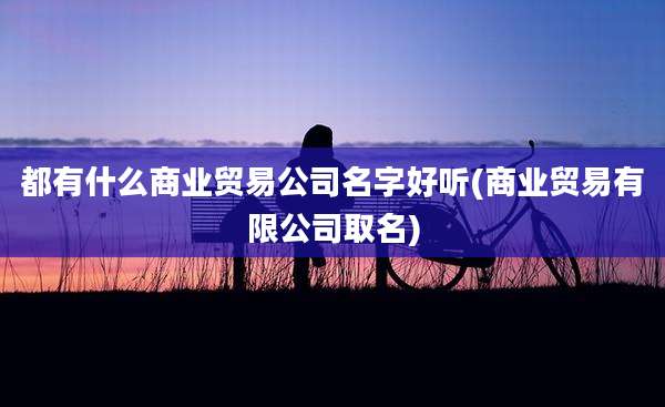 都有什么商业贸易公司名字好听(商业贸易有限公司取名)