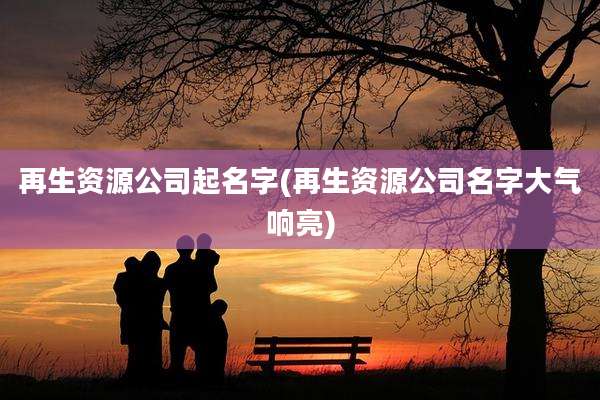 再生资源公司起名字(再生资源公司名字大气响亮)