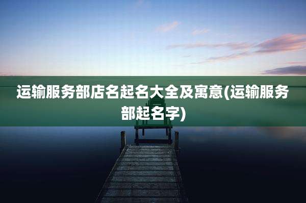 运输服务部店名起名大全及寓意(运输服务部起名字)