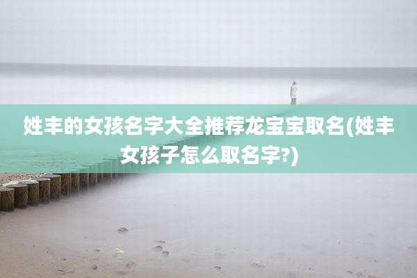 姓丰的女孩名字大全推荐龙宝宝取名(姓丰女孩子怎么取名字?)