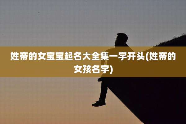 姓帝的女宝宝起名大全集一字开头(姓帝的女孩名字)